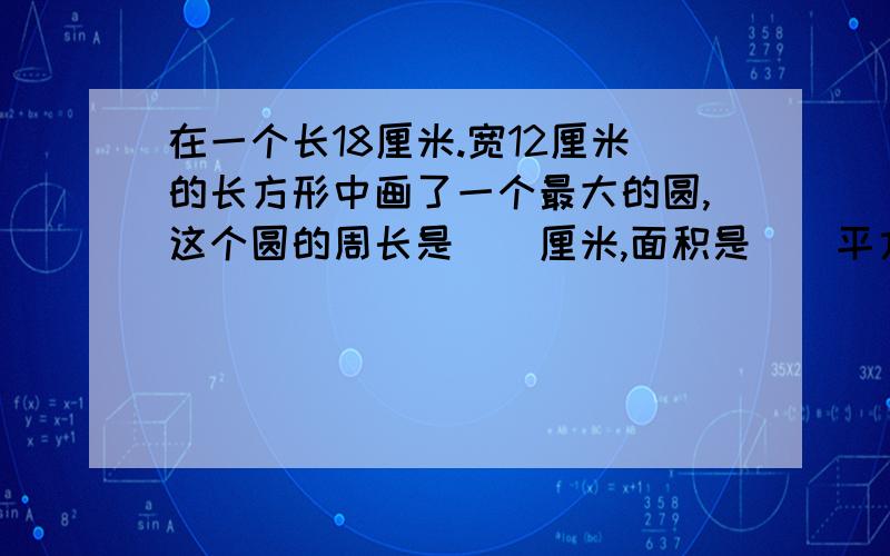 在一个长18厘米.宽12厘米的长方形中画了一个最大的圆,这个圆的周长是（）厘米,面积是（）平方厘米.