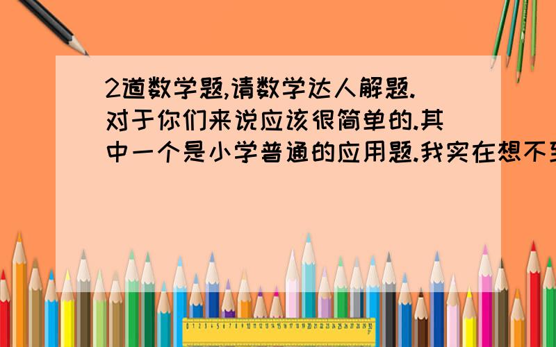 2道数学题,请数学达人解题.对于你们来说应该很简单的.其中一个是小学普通的应用题.我实在想不到.