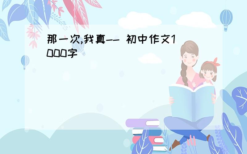 那一次,我真-- 初中作文1000字