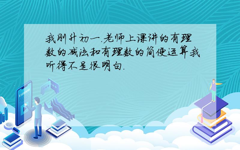 我刚升初一.老师上课讲的有理数的减法和有理数的简便运算我听得不是很明白.