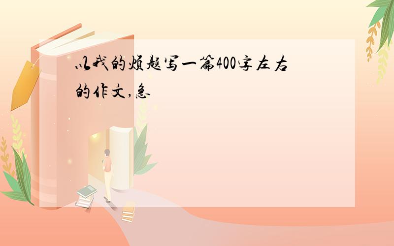 以我的烦题写一篇400字左右的作文,急