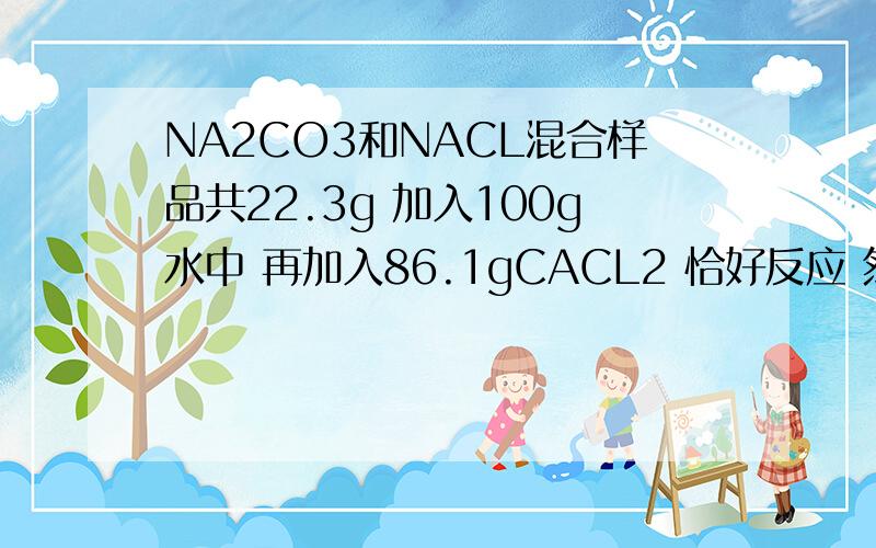 NA2CO3和NACL混合样品共22.3g 加入100g水中 再加入86.1gCACL2 恰好反应 然后过滤 剩下198