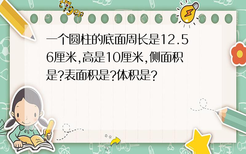 一个圆柱的底面周长是12.56厘米,高是10厘米,侧面积是?表面积是?体积是?