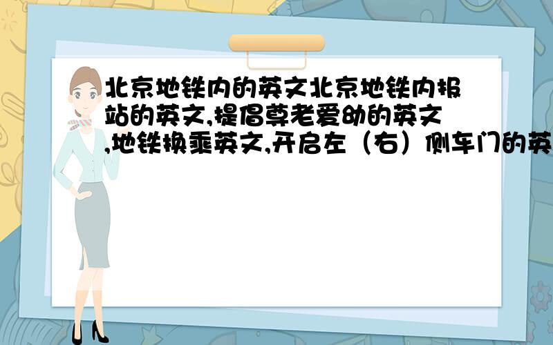 北京地铁内的英文北京地铁内报站的英文,提倡尊老爱幼的英文,地铁换乘英文,开启左（右）侧车门的英文,介绍地铁运行时间的英文