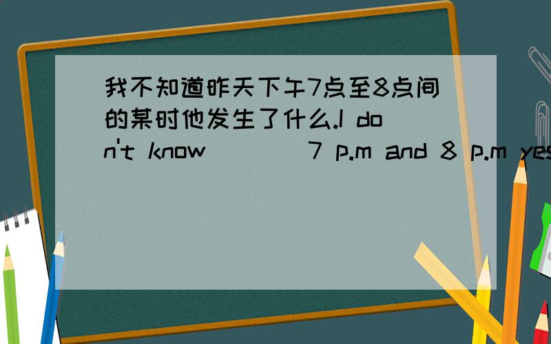 我不知道昨天下午7点至8点间的某时他发生了什么.I don't know____7 p.m and 8 p.m yest