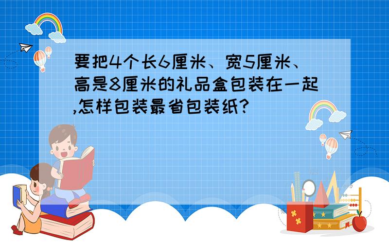 要把4个长6厘米、宽5厘米、高是8厘米的礼品盒包装在一起,怎样包装最省包装纸?