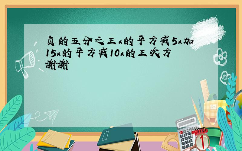 负的五分之三x的平方减5x加15x的平方减10x的三次方谢谢