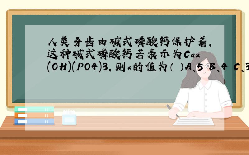 人类牙齿由碱式磷酸钙保护着,这种碱式磷酸钙若表示为Cax(OH)(PO4)3,则x的值为（ ）A、5 B、4 C、3 D