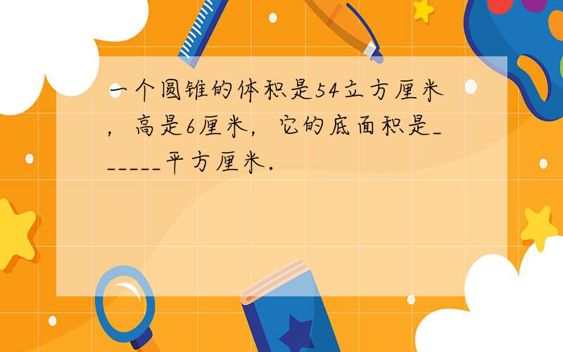 一个圆锥的体积是54立方厘米，高是6厘米，它的底面积是______平方厘米．