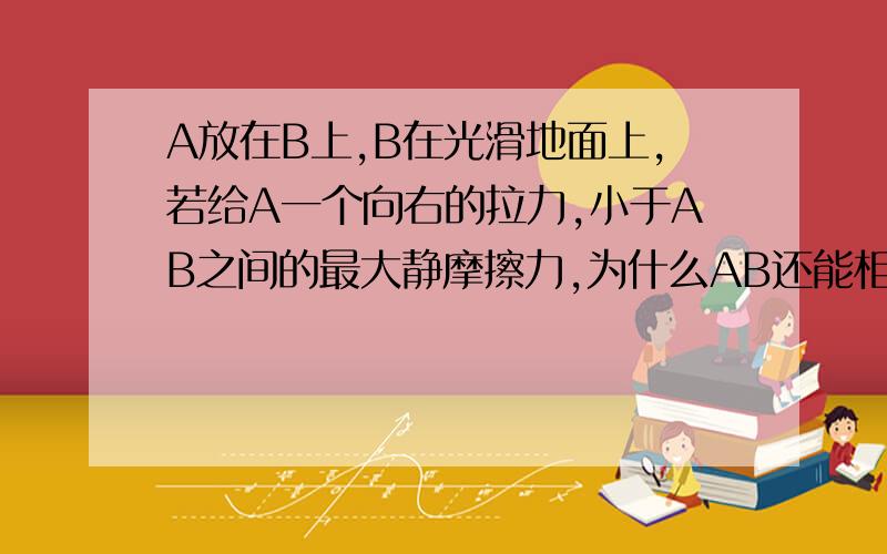 A放在B上,B在光滑地面上,若给A一个向右的拉力,小于AB之间的最大静摩擦力,为什么AB还能相对静止呢?不要说看作整体啥