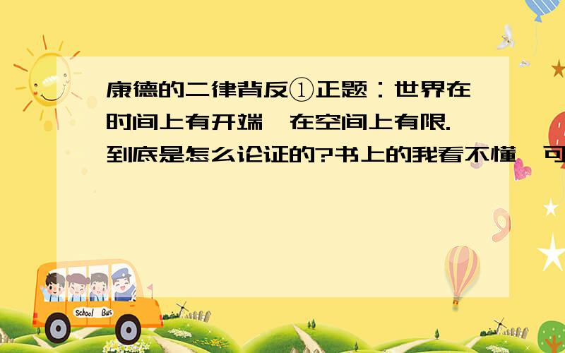 康德的二律背反①正题：世界在时间上有开端,在空间上有限.到底是怎么论证的?书上的我看不懂,可以简要论述一下么?