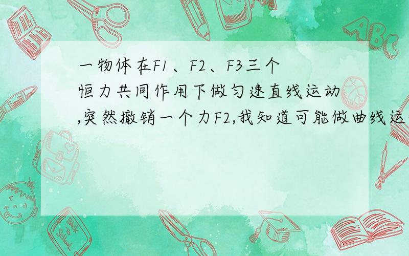 一物体在F1、F2、F3三个恒力共同作用下做匀速直线运动,突然撤销一个力F2,我知道可能做曲线运动,但是为什么撤去的力会