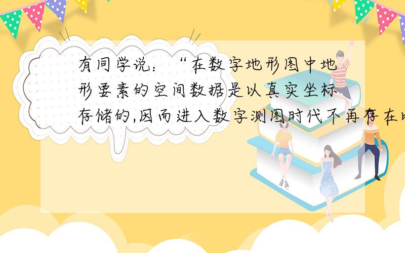 有同学说：“在数字地形图中地形要素的空间数据是以真实坐标存储的,因而进入数字测图时代不再存在比例尺和比例尺精度的概念了.