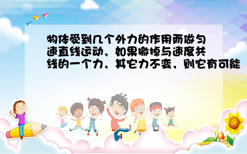 物体受到几个外力的作用而做匀速直线运动，如果撤掉与速度共线的一个力，其它力不变，则它有可能（　　）