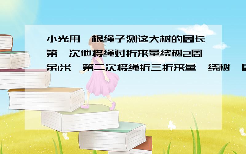 小光用一根绳子测这大树的周长第一次他将绳对折来量绕树2周余1米,第二次将绳折三折来量,绕树一周余1.2米