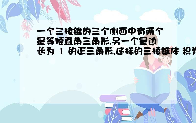 一个三棱锥的三个侧面中有两个是等腰直角三角形,另一个是边长为 1 的正三角形,这样的三棱锥体 积为___________