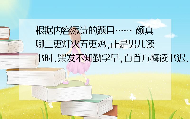 根据内容添诗的题目…… 颜真卿三更灯火五更鸡,正是男儿读书时.黑发不知勤学早,百首方悔读书迟.