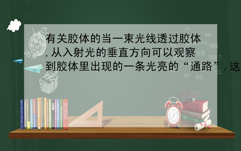 有关胶体的当一束光线透过胶体,从入射光的垂直方向可以观察到胶体里出现的一条光亮的“通路”,这种现象