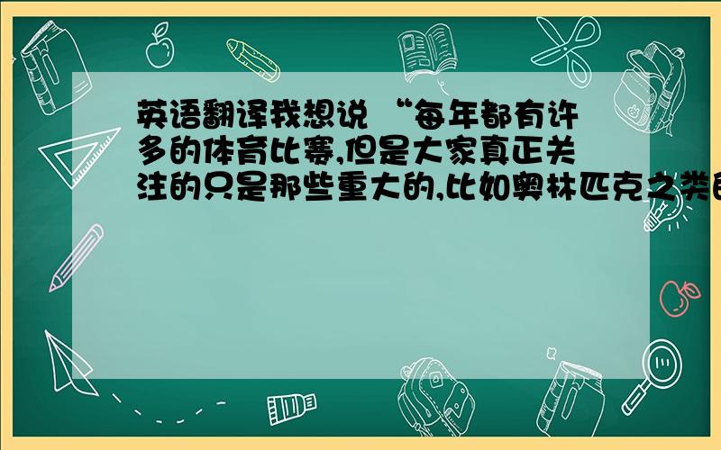 英语翻译我想说 “每年都有许多的体育比赛,但是大家真正关注的只是那些重大的,比如奥林匹克之类的”.