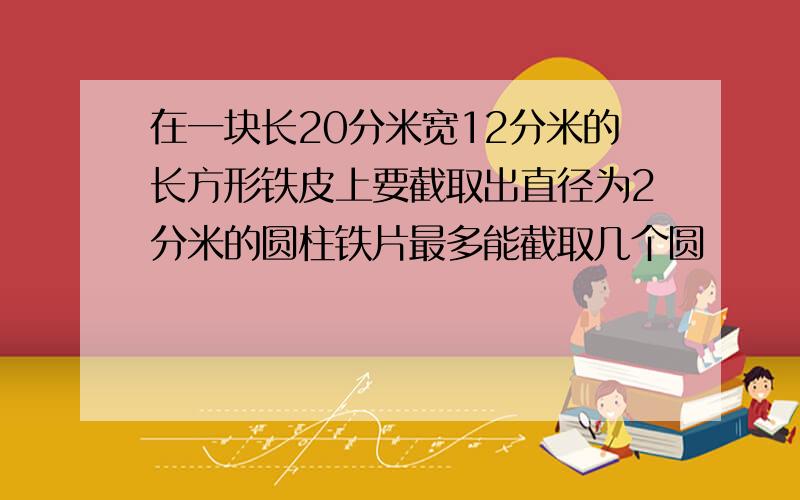 在一块长20分米宽12分米的长方形铁皮上要截取出直径为2分米的圆柱铁片最多能截取几个圆