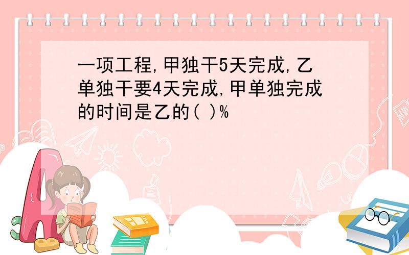 一项工程,甲独干5天完成,乙单独干要4天完成,甲单独完成的时间是乙的( )%