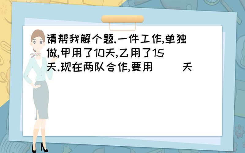 请帮我解个题.一件工作,单独做,甲用了10天,乙用了15天.现在两队合作,要用（ ）天