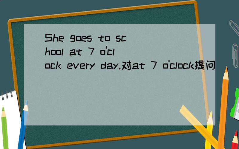 She goes to school at 7 o'clock every day.对at 7 o'clock提问