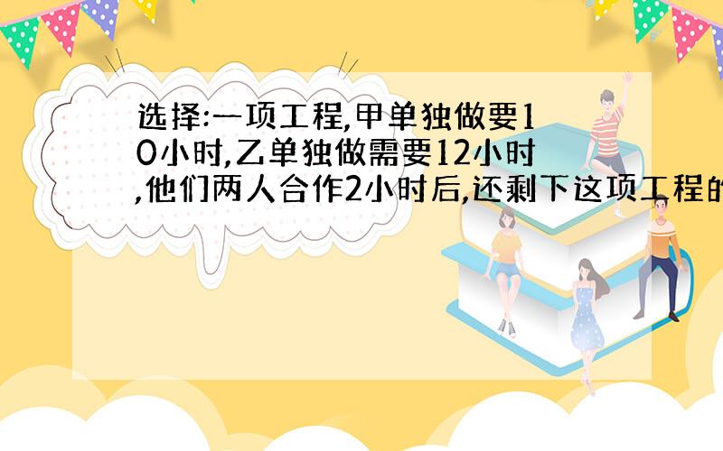 选择:一项工程,甲单独做要10小时,乙单独做需要12小时,他们两人合作2小时后,还剩下这项工程的几分之几?