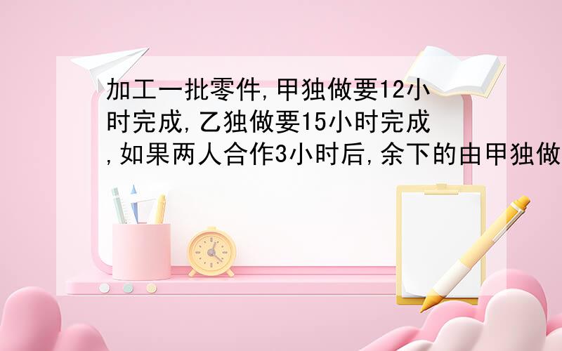 加工一批零件,甲独做要12小时完成,乙独做要15小时完成,如果两人合作3小时后,余下的由甲独做还要多少小