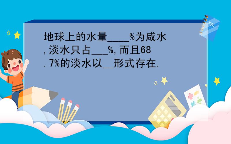 地球上的水量____%为咸水,淡水只占___%,而且68.7%的淡水以__形式存在.