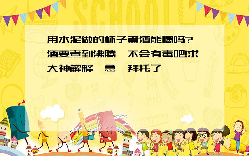用水泥做的杯子煮酒能喝吗? 酒要煮到沸腾,不会有毒吧!求大神解释,急,拜托了