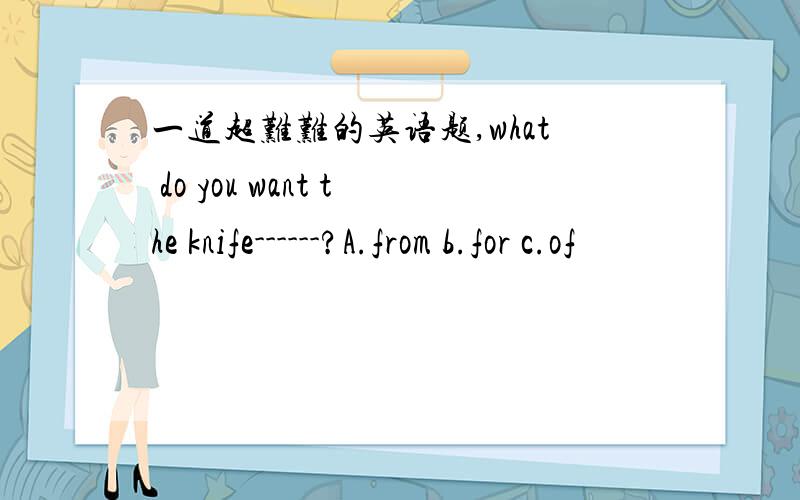 一道超难难的英语题,what do you want the knife------?A.from b.for c.of