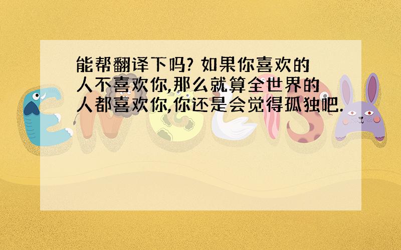 能帮翻译下吗? 如果你喜欢的人不喜欢你,那么就算全世界的人都喜欢你,你还是会觉得孤独吧.