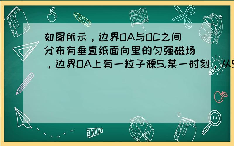 如图所示，边界OA与OC之间分布有垂直纸面向里的匀强磁场，边界OA上有一粒子源S.某一时刻，从S平行于纸面向各个方向发射