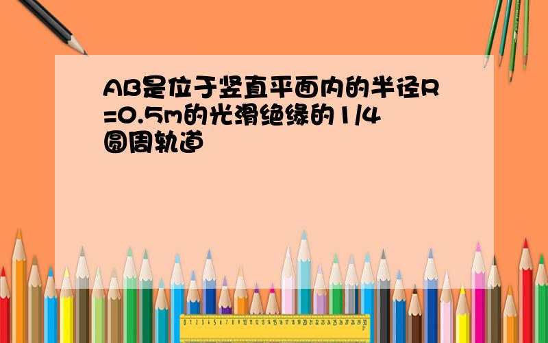 AB是位于竖直平面内的半径R=0.5m的光滑绝缘的1/4圆周轨道