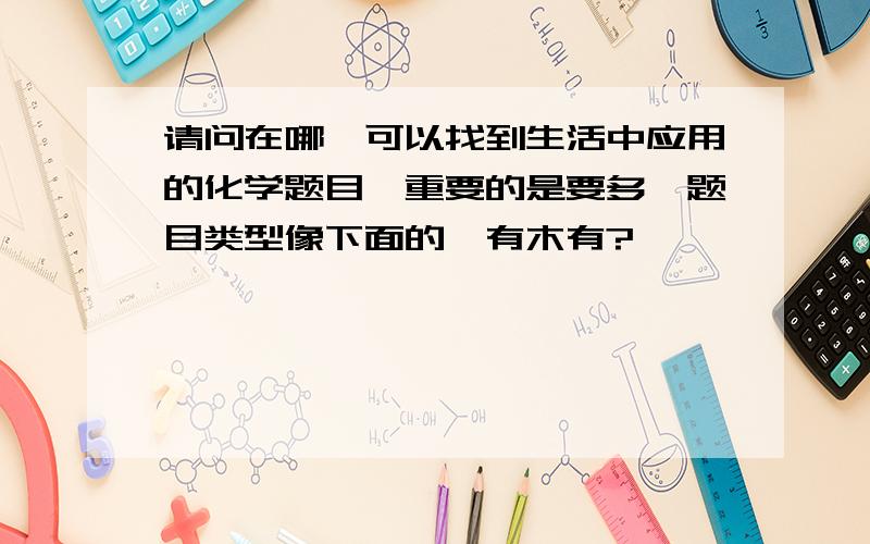 请问在哪裏可以找到生活中应用的化学题目,重要的是要多,题目类型像下面的,有木有?