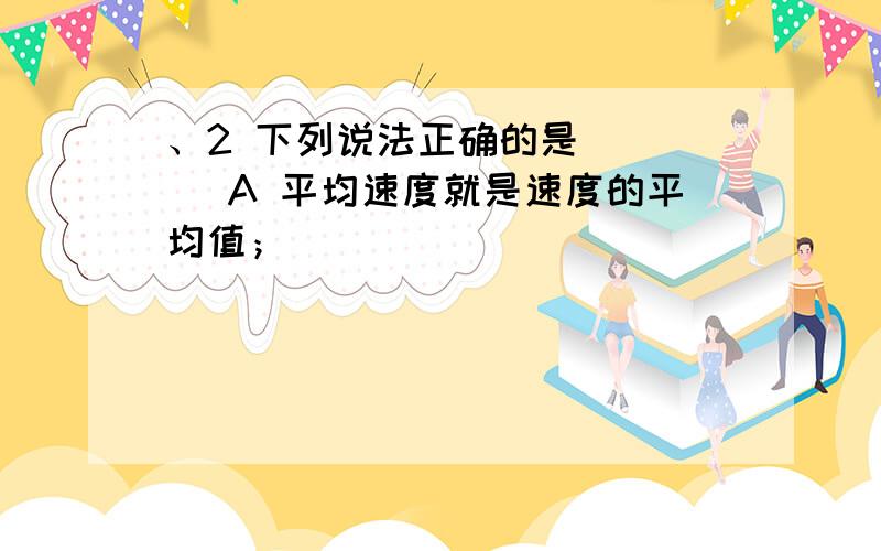 、2 下列说法正确的是 （ ） A 平均速度就是速度的平均值；