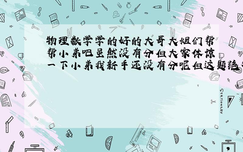 物理数学学的好的大哥大姐们帮帮小弟吧虽然没有分但大家体谅一下小弟我新手还没有分呢但这题绝对考验智力