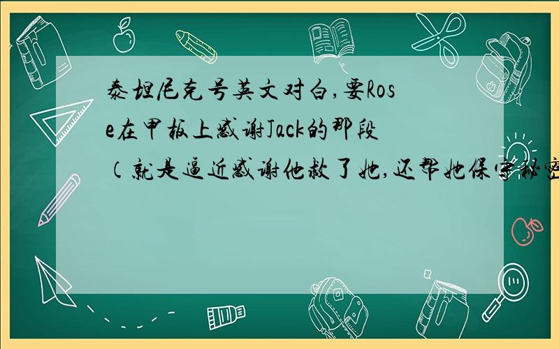 泰坦尼克号英文对白,要Rose在甲板上感谢Jack的那段（就是逼近感谢他救了她,还帮她保守秘密……Jack问,爱他吗……