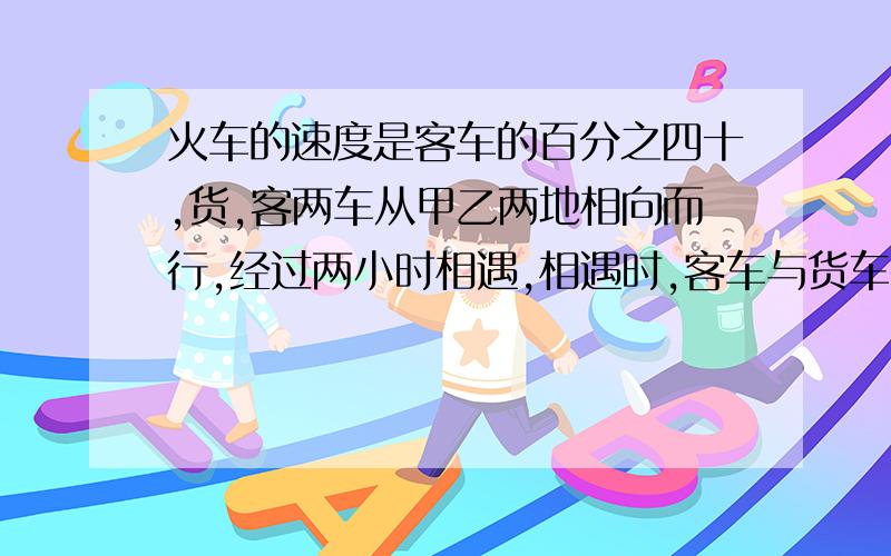 火车的速度是客车的百分之四十,货,客两车从甲乙两地相向而行,经过两小时相遇,相遇时,客车与货车行过的