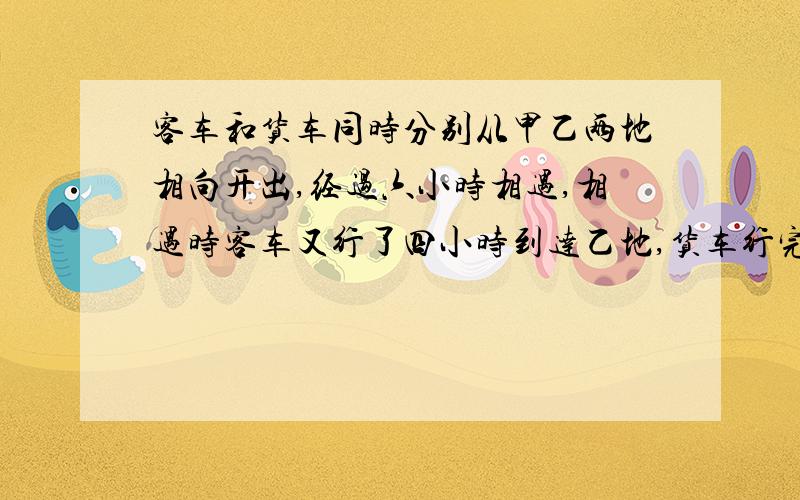 客车和货车同时分别从甲乙两地相向开出,经过六小时相遇,相遇时客车又行了四小时到达乙地,货车行完全程共要