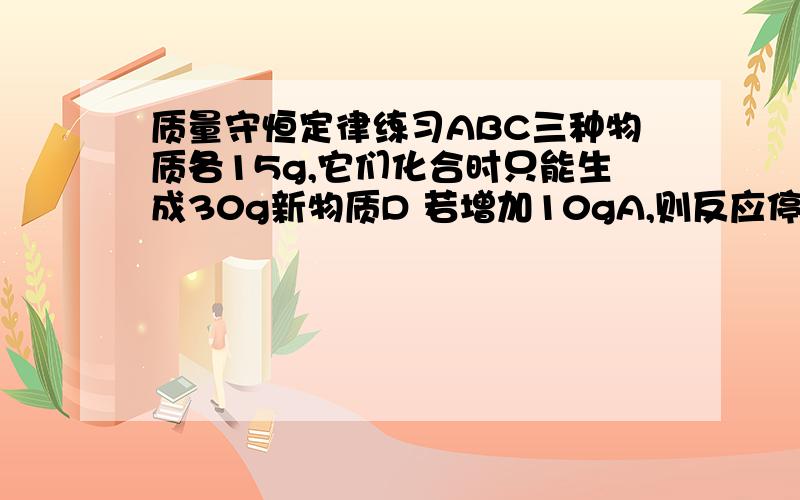 质量守恒定律练习ABC三种物质各15g,它们化合时只能生成30g新物质D 若增加10gA,则反应停止后,原反应物中只余C