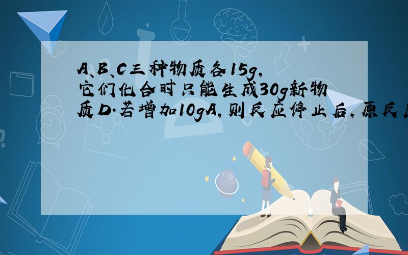 A、B、C三种物质各15g,它们化合时只能生成30g新物质D.若增加10gA,则反应停止后,原反应物中只余C.则A.