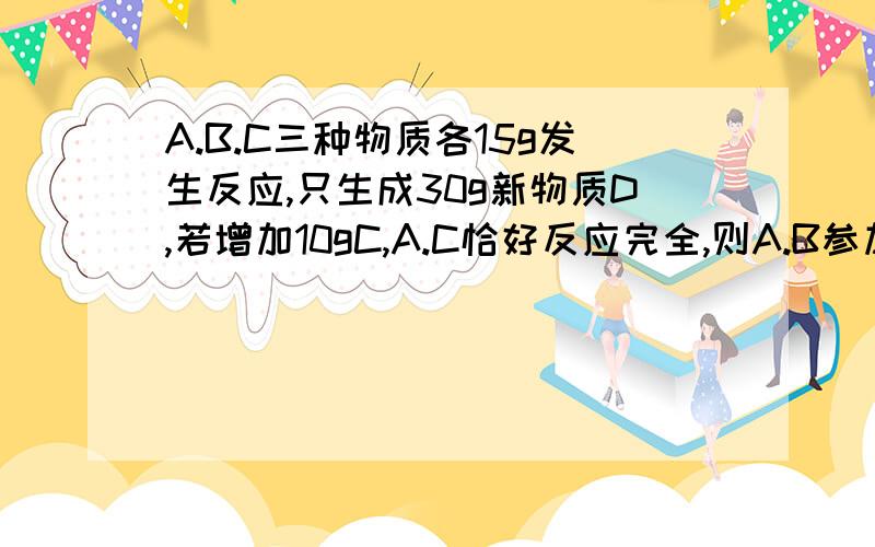 A.B.C三种物质各15g发生反应,只生成30g新物质D,若增加10gC,A.C恰好反应完全,则A.B参加反应的质量比为