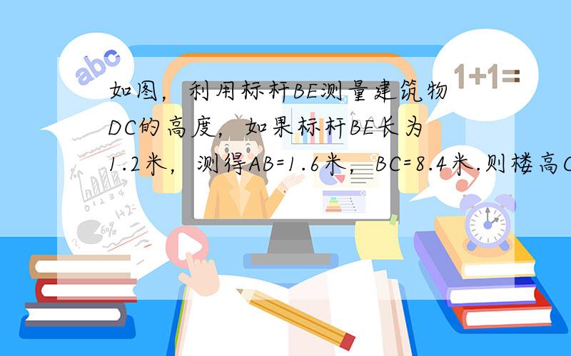 如图，利用标杆BE测量建筑物DC的高度，如果标杆BE长为1.2米，测得AB=1.6米，BC=8.4米.则楼高CD是（