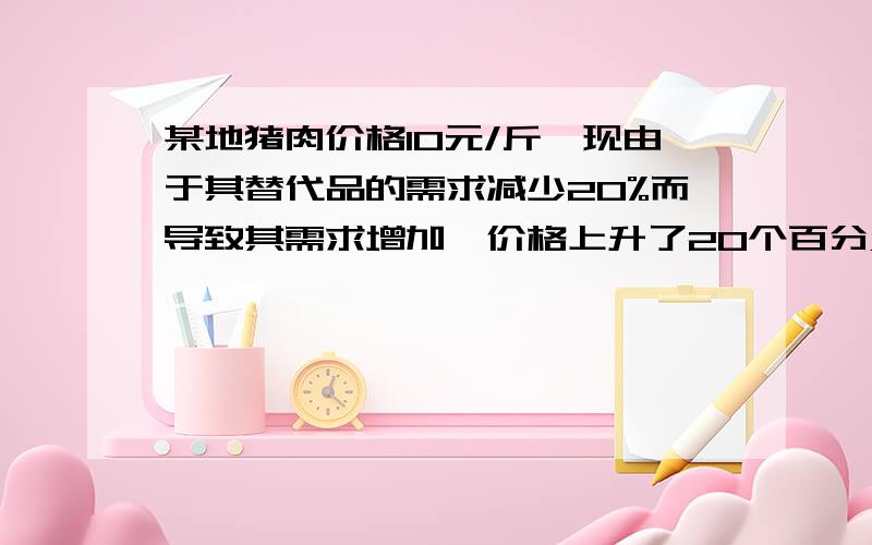 某地猪肉价格10元/斤,现由于其替代品的需求减少20%而导致其需求增加,价格上升了20个百分点.假如当年该市货币贬值20