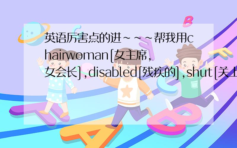 英语厉害点的进~~~帮我用chairwoman[女主席,女会长],disabled[残疾的],shut[关上],quic