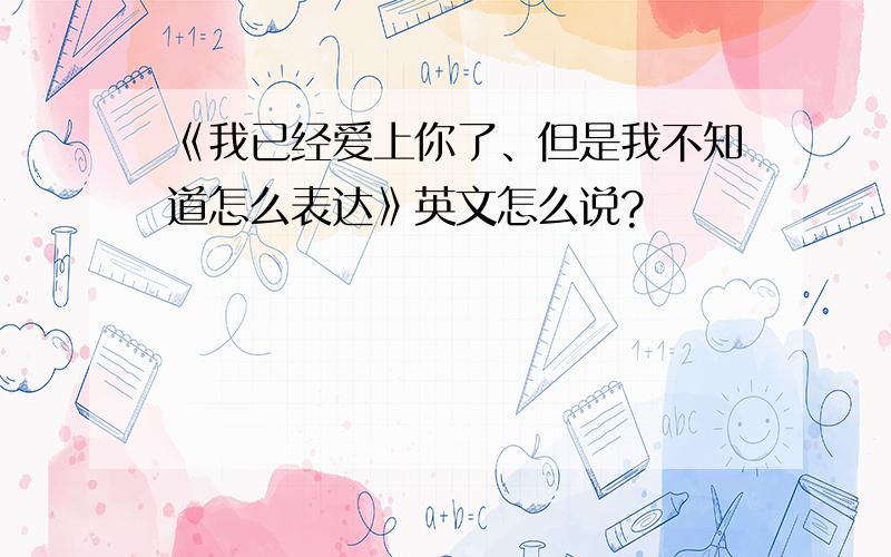 《我已经爱上你了、但是我不知道怎么表达》英文怎么说?