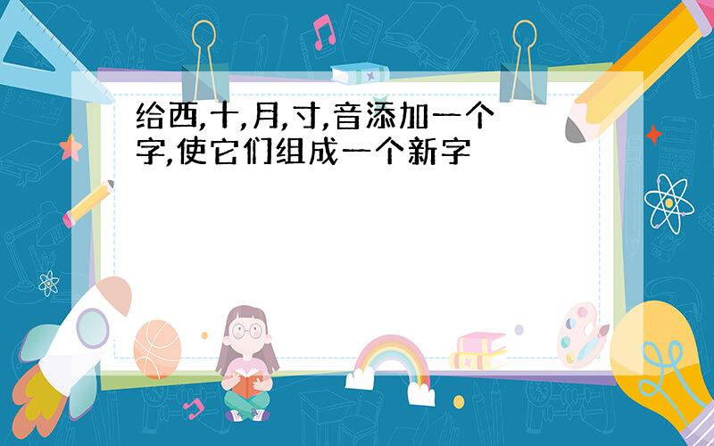 给西,十,月,寸,音添加一个字,使它们组成一个新字