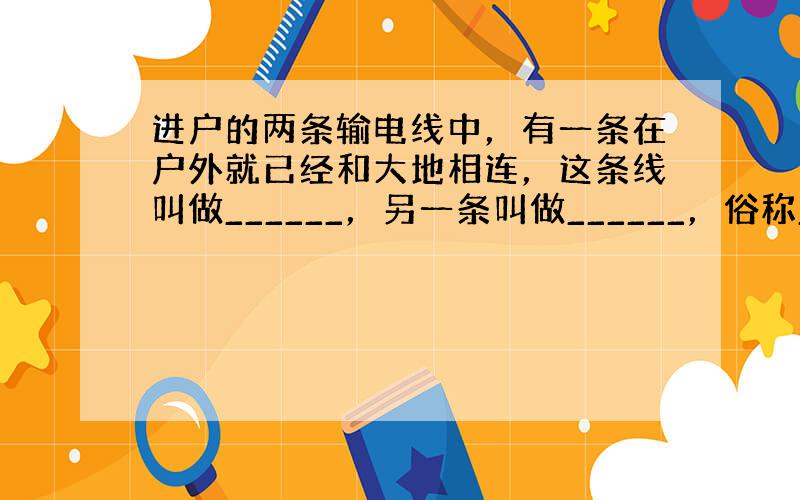 进户的两条输电线中，有一条在户外就已经和大地相连，这条线叫做______，另一条叫做______，俗称______．